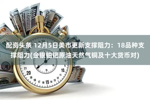 配资头条 12月5日美市更新支撑阻力：18品种支撑阻力(金银铂钯原油天然气铜及十大货币对)