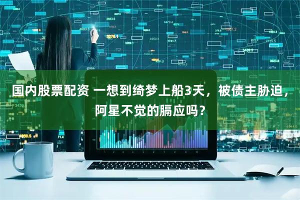国内股票配资 一想到绮梦上船3天，被债主胁迫，阿星不觉的膈应吗？