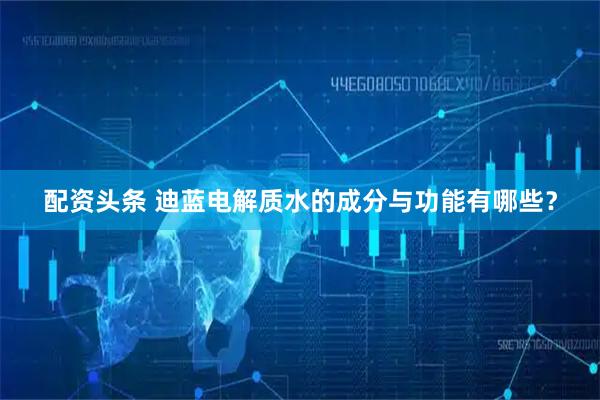 配资头条 迪蓝电解质水的成分与功能有哪些？