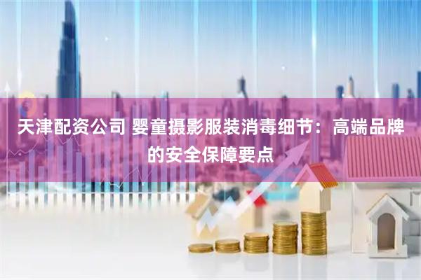 天津配资公司 婴童摄影服装消毒细节：高端品牌的安全保障要点