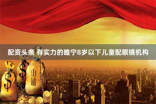 配资头条 有实力的睢宁8岁以下儿童配眼镜机构