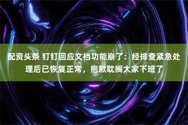 配资头条 钉钉回应文档功能崩了：经排查紧急处理后已恢复正常，抱歉耽搁大家下班了