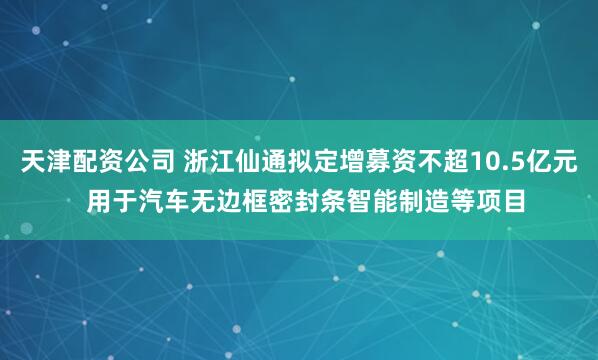 天津配资公司 浙江仙通拟定增募资不超10.5亿元  用于汽车无边框密封条智能制造等项目