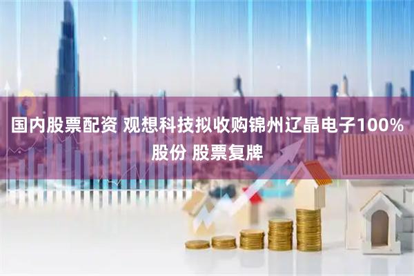 国内股票配资 观想科技拟收购锦州辽晶电子100%股份 股票复牌