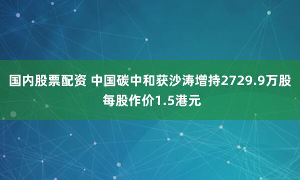 国内股票配资 中国碳中和获沙涛增持2729.9万股 每股作价1.5港元