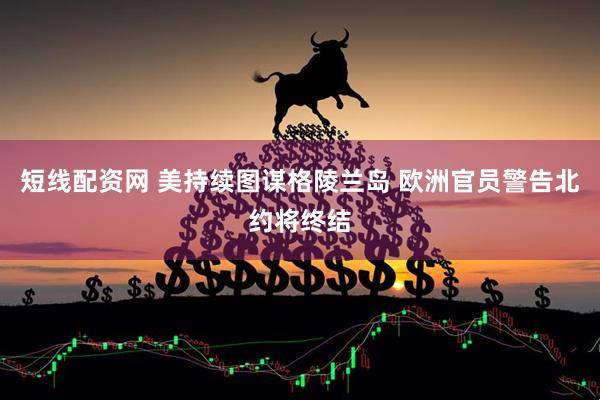 短线配资网 美持续图谋格陵兰岛 欧洲官员警告北约将终结