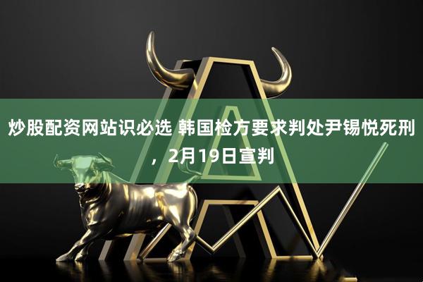 炒股配资网站识必选 韩国检方要求判处尹锡悦死刑，2月19日宣判