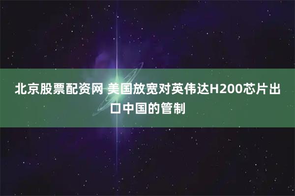 北京股票配资网 美国放宽对英伟达H200芯片出口中国的管制