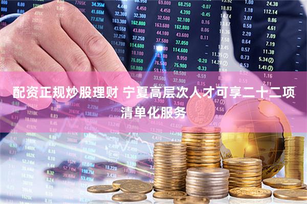配资正规炒股理财 宁夏高层次人才可享二十二项清单化服务