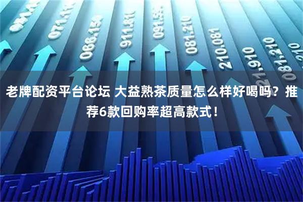 老牌配资平台论坛 大益熟茶质量怎么样好喝吗？推荐6款回购率超高款式！