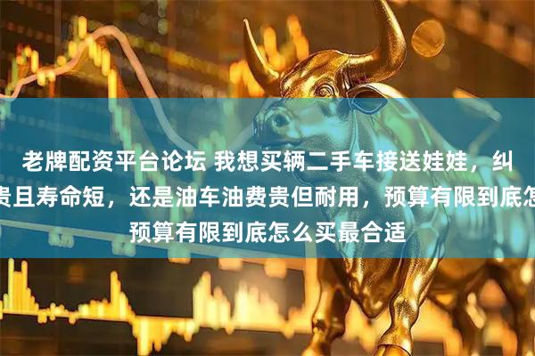 老牌配资平台论坛 我想买辆二手车接送娃娃，纠结电车电瓶贵且寿命短，还是油车油费贵但耐用，预算有限到底怎么买最合适