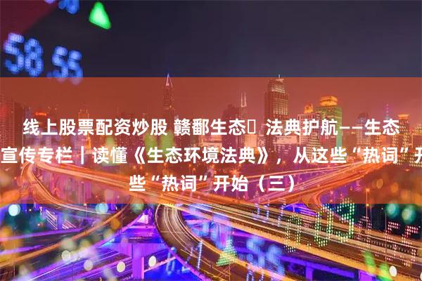 线上股票配资炒股 赣鄱生态・法典护航——生态环境法典宣传专栏｜读懂《生态环境法典》，从这些“热词”开始（三）