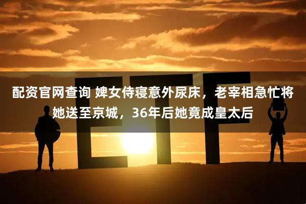 配资官网查询 婢女侍寝意外尿床，老宰相急忙将她送至京城，36年后她竟成皇太后