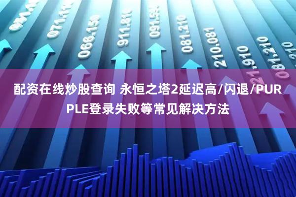 配资在线炒股查询 永恒之塔2延迟高/闪退/PURPLE登录失败等常见解决方法