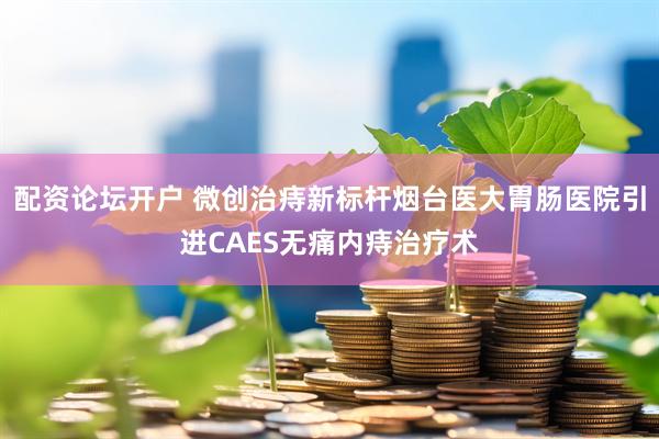 配资论坛开户 微创治痔新标杆烟台医大胃肠医院引进CAES无痛内痔治疗术