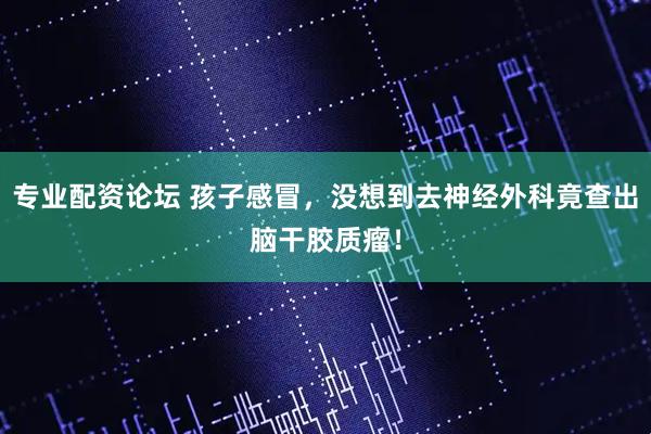 专业配资论坛 孩子感冒，没想到去神经外科竟查出脑干胶质瘤！