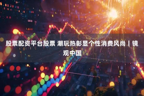 股票配资平台股票 潮玩热彰显个性消费风尚丨镜观中国